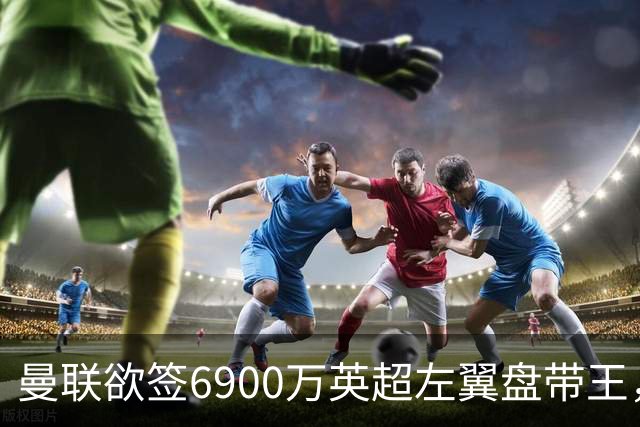 曼联欲签6900万英超左翼盘带王，无视莱奥示好！必先卖一人才考虑引进